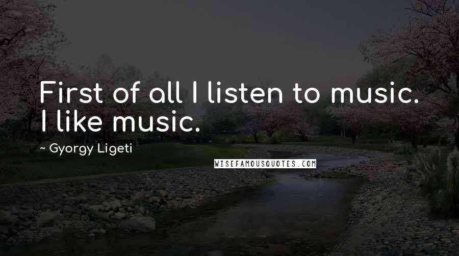 Gyorgy Ligeti quotes: First of all I listen to music. I like music.