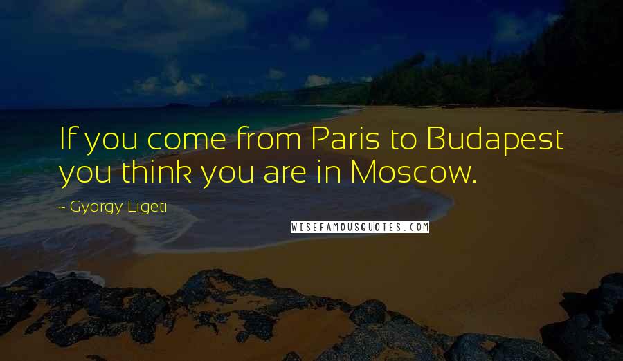 Gyorgy Ligeti quotes: If you come from Paris to Budapest you think you are in Moscow.