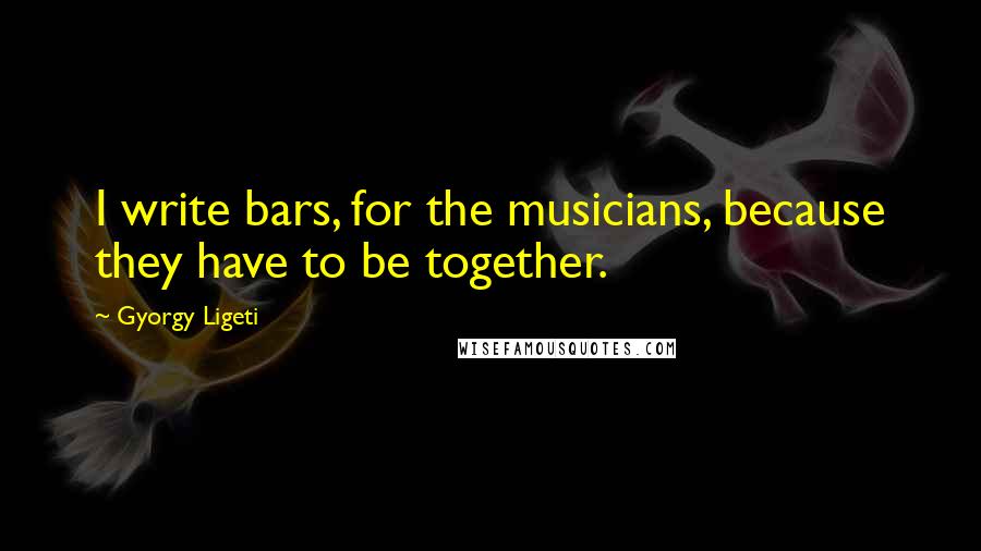 Gyorgy Ligeti quotes: I write bars, for the musicians, because they have to be together.