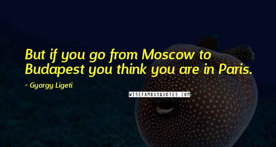 Gyorgy Ligeti quotes: But if you go from Moscow to Budapest you think you are in Paris.
