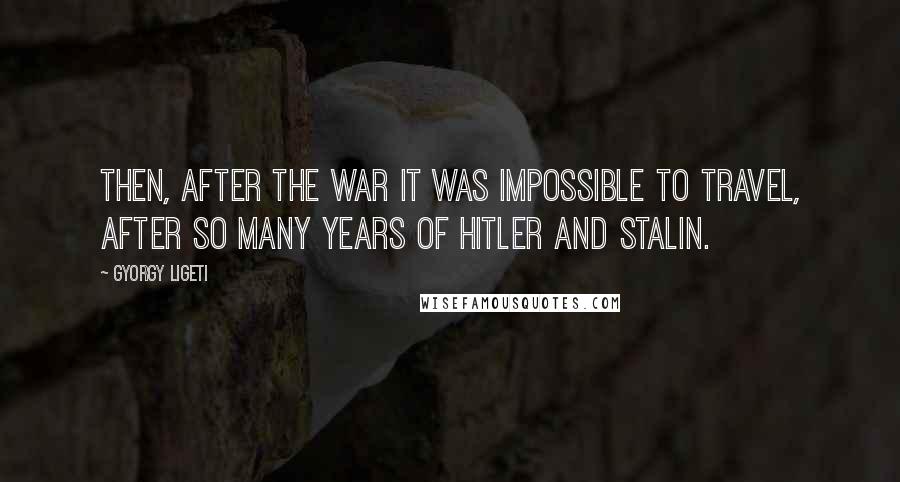 Gyorgy Ligeti quotes: Then, after the war it was impossible to travel, after so many years of Hitler and Stalin.