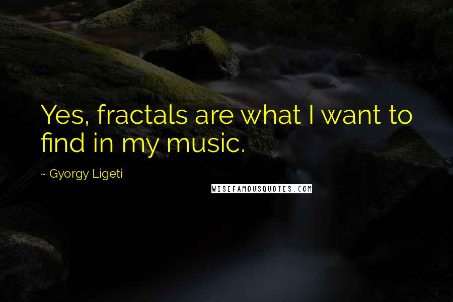 Gyorgy Ligeti quotes: Yes, fractals are what I want to find in my music.