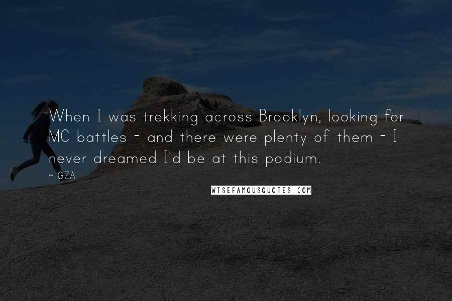 GZA quotes: When I was trekking across Brooklyn, looking for MC battles - and there were plenty of them - I never dreamed I'd be at this podium. GZA quotes: When I was trekking across Brooklyn, looking for MC battles - and there were plenty of them - I never dreamed I'd be at this podium.