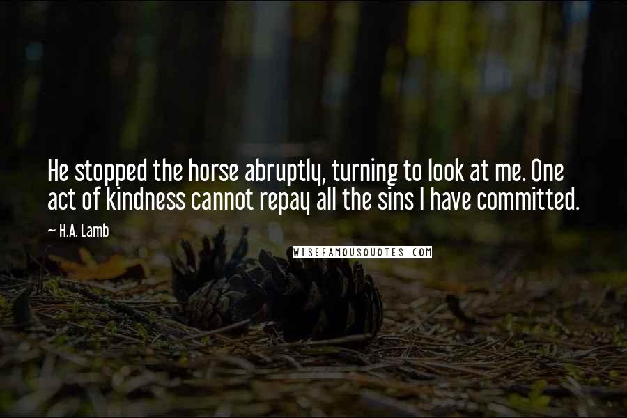 H.A. Lamb quotes: He stopped the horse abruptly, turning to look at me. One act of kindness cannot repay all the sins I have committed.