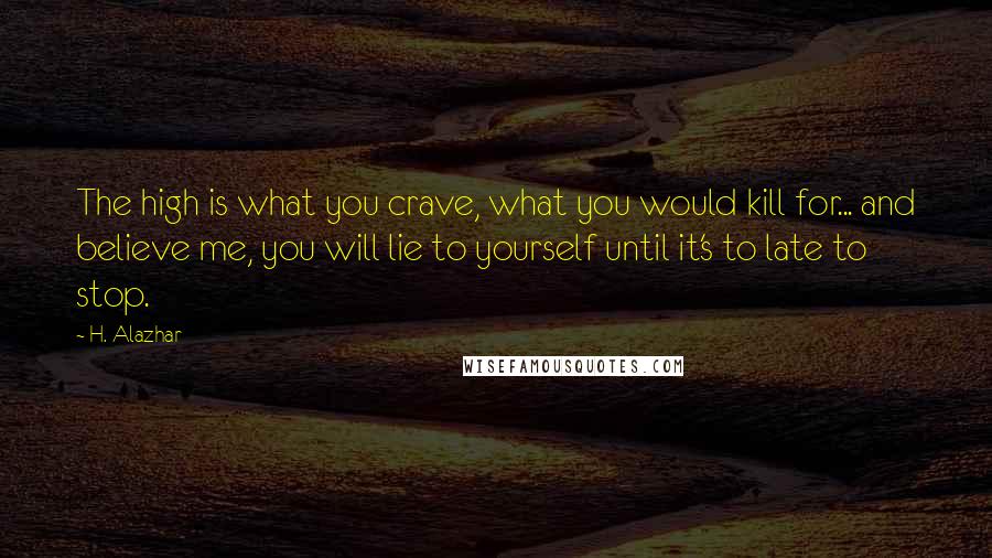 H. Alazhar quotes: The high is what you crave, what you would kill for... and believe me, you will lie to yourself until it's to late to stop. H. Alazhar quotes: The high is what you crave, what you would kill for... and believe me, you will lie to yourself until it's to late to stop.