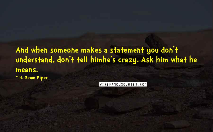 H. Beam Piper quotes: And when someone makes a statement you don't understand, don't tell himhe's crazy. Ask him what he means. H. Beam Piper quotes: And when someone makes a statement you don't understand, don't tell himhe's crazy. Ask him what he means.