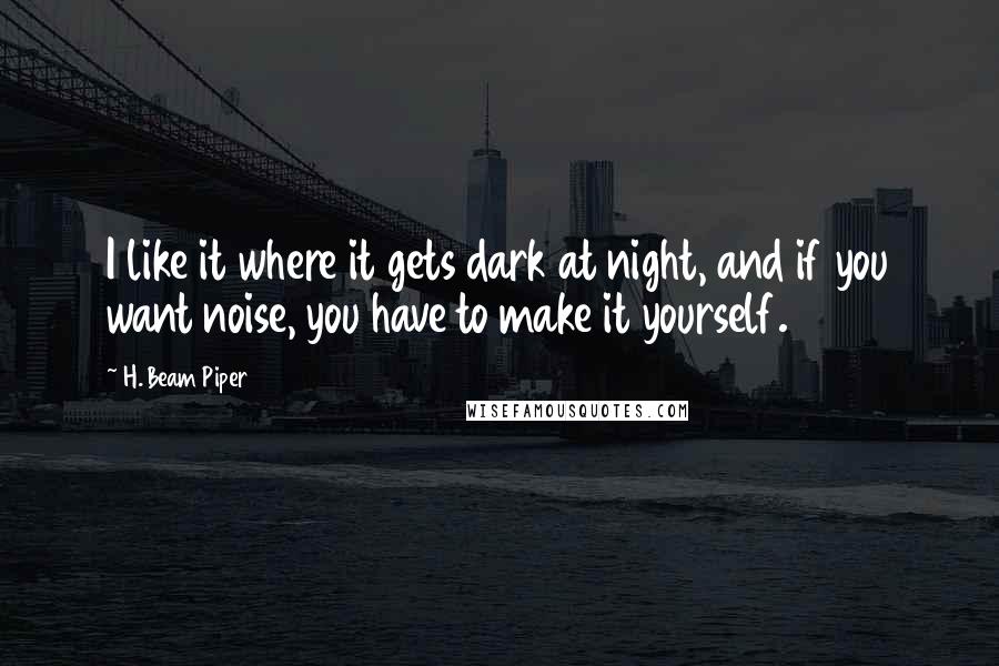 H. Beam Piper quotes: I like it where it gets dark at night, and if you want noise, you have to make it yourself.