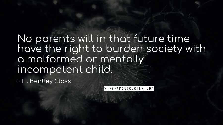 H. Bentley Glass quotes: No parents will in that future time have the right to burden society with a malformed or mentally incompetent child.