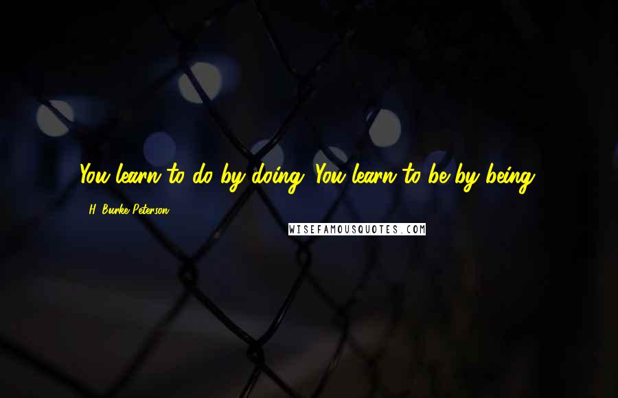 H. Burke Peterson quotes: You learn to do by doing. You learn to be by being.