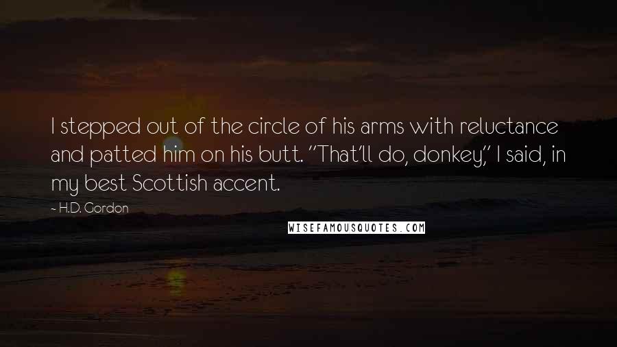 H.D. Gordon quotes: I stepped out of the circle of his arms with reluctance and patted him on his butt. "That'll do, donkey," I said, in my best Scottish accent.