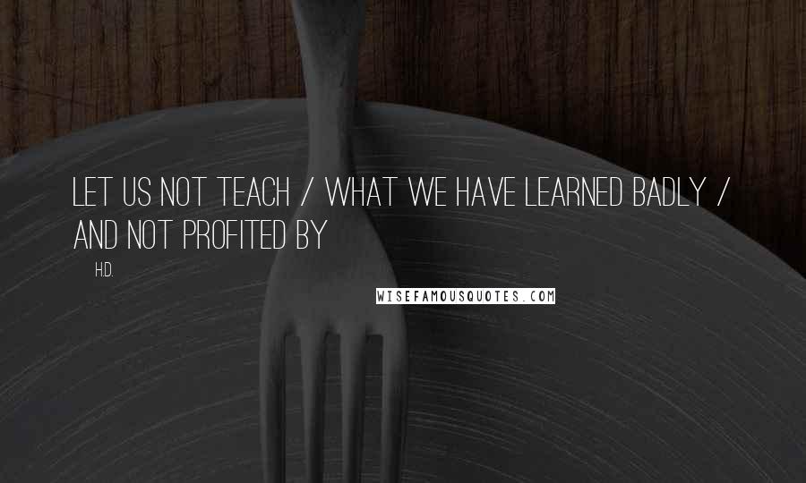 H.D. quotes: Let us not teach / what we have learned badly / and not profited by