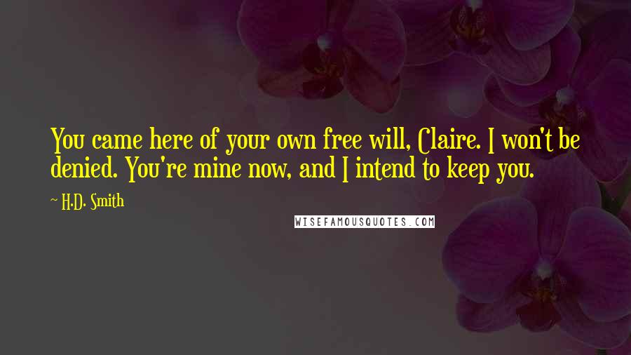 H.D. Smith quotes: You came here of your own free will, Claire. I won't be denied. You're mine now, and I intend to keep you. H.D. Smith quotes: You came here of your own free will, Claire. I won't be denied. You're mine now, and I intend to keep you.