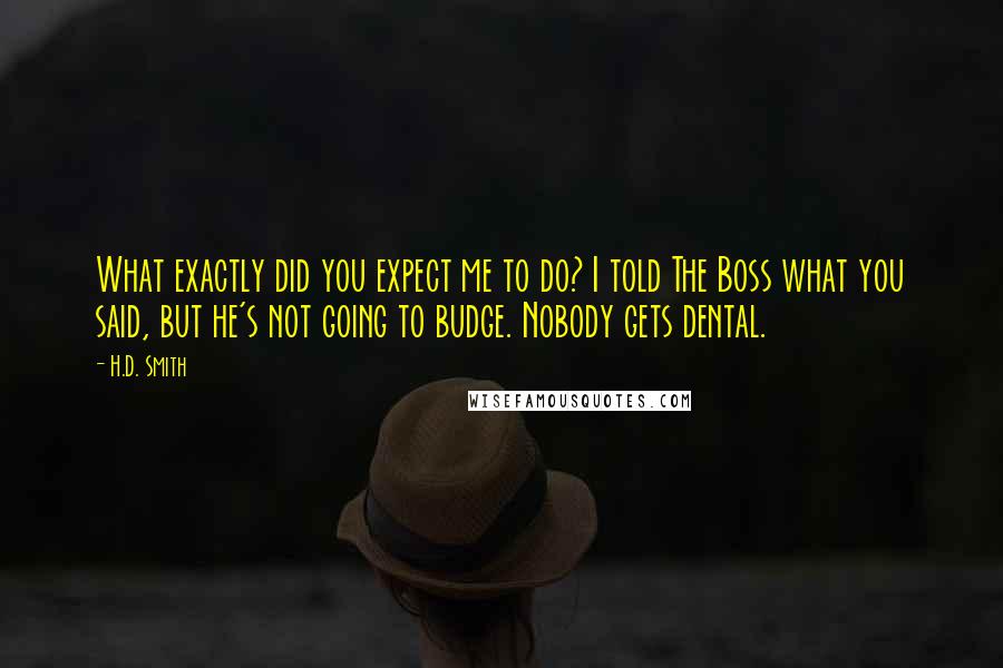 H.D. Smith quotes: What exactly did you expect me to do? I told The Boss what you said, but he's not going to budge. Nobody gets dental. H.D. Smith quotes: What exactly did you expect me to do? I told The Boss what you said, but he's not going to budge. Nobody gets dental.