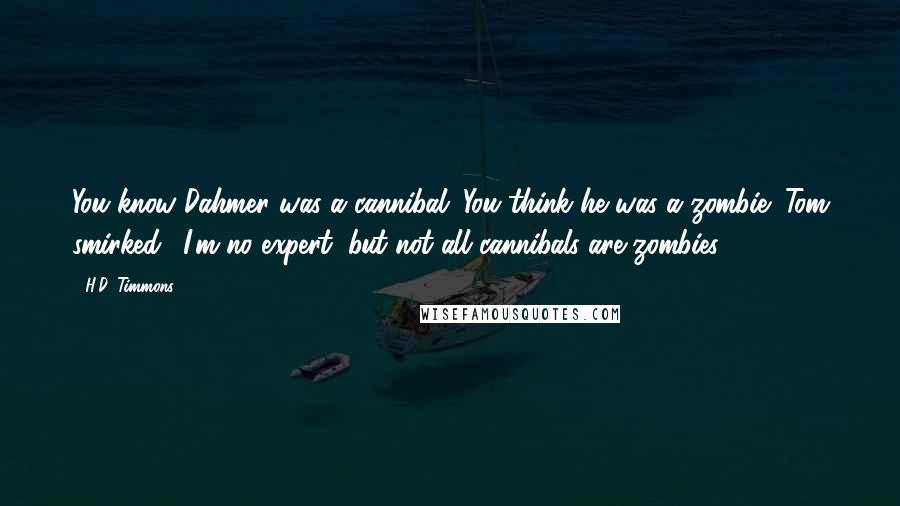H.D. Timmons quotes: You know Dahmer was a cannibal. You think he was a zombie?"Tom smirked. "I'm no expert, but not all cannibals are zombies. H.D. Timmons quotes: You know Dahmer was a cannibal. You think he was a zombie?"Tom smirked. "I'm no expert, but not all cannibals are zombies.