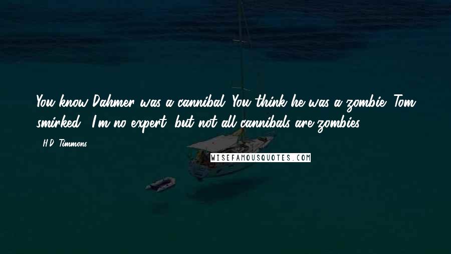 H.D. Timmons quotes: You know Dahmer was a cannibal. You think he was a zombie?"Tom smirked. "I'm no expert, but not all cannibals are zombies.