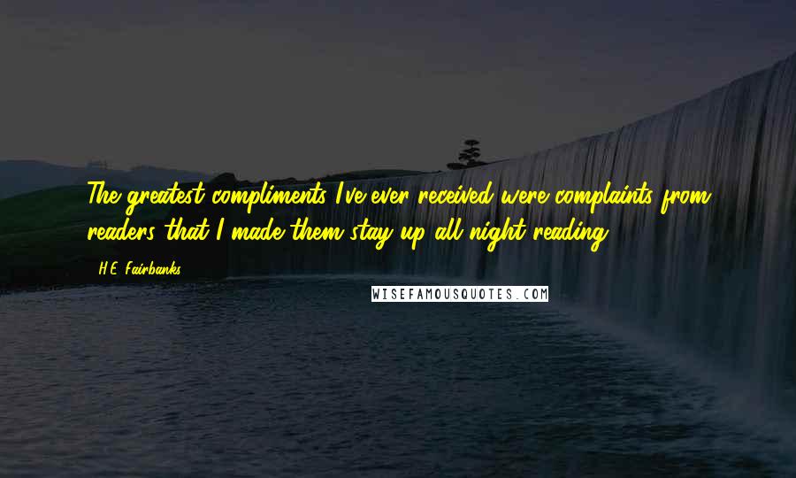 H.E. Fairbanks quotes: The greatest compliments I've ever received were complaints from readers that I made them stay up all night reading. H.E. Fairbanks quotes: The greatest compliments I've ever received were complaints from readers that I made them stay up all night reading.