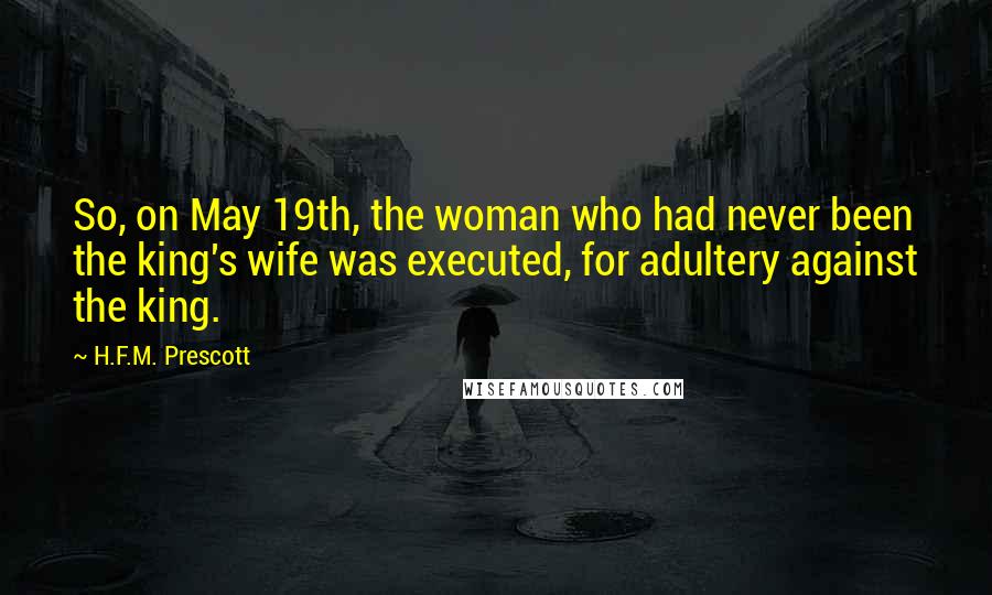 H.F.M. Prescott quotes: So, on May 19th, the woman who had never been the king's wife was executed, for adultery against the king.