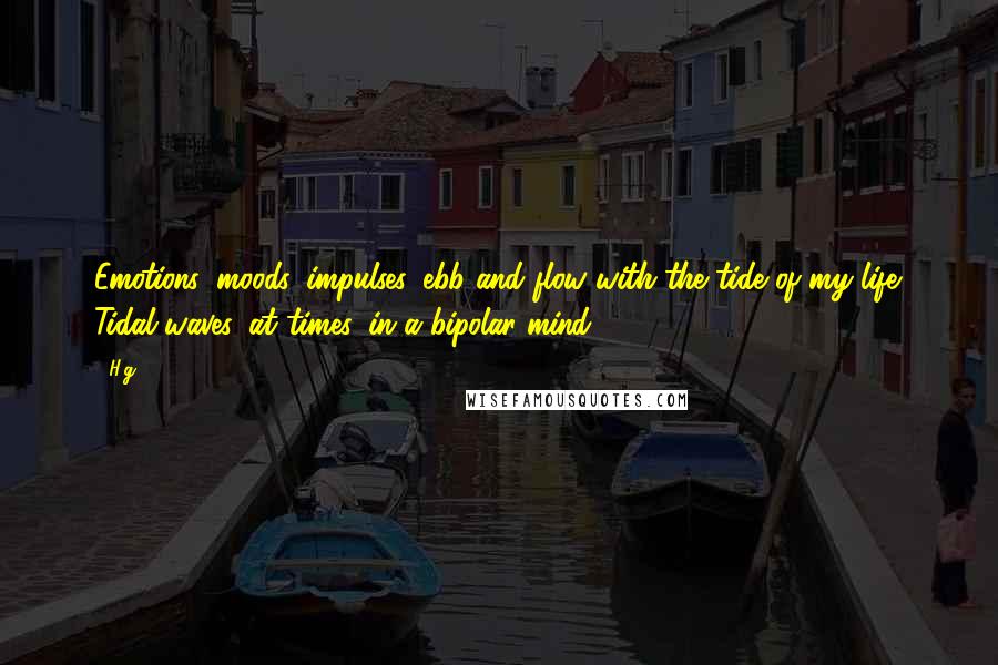 H.g. quotes: Emotions, moods, impulses, ebb and flow with the tide of my life. Tidal waves, at times, in a bipolar mind. H.g. quotes: Emotions, moods, impulses, ebb and flow with the tide of my life. Tidal waves, at times, in a bipolar mind.