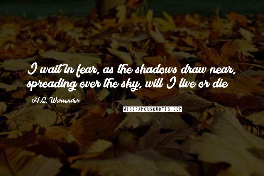 H.G. Warrender quotes: I wait in fear, as the shadows draw near, spreading over the sky, will I live or die?