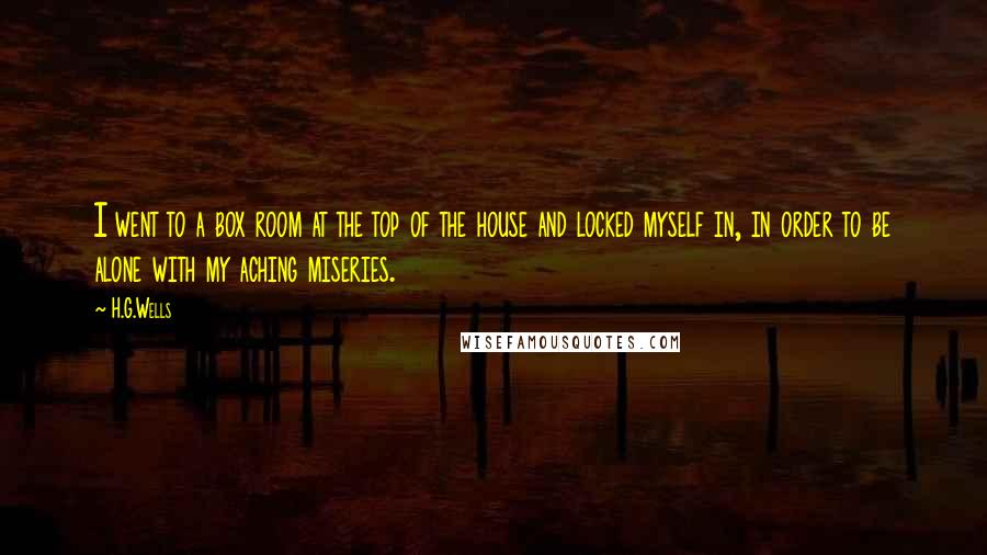 H.G.Wells quotes: I went to a box room at the top of the house and locked myself in, in order to be alone with my aching miseries.