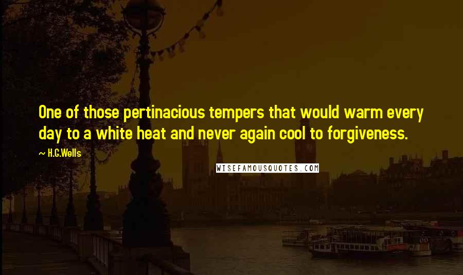 H.G.Wells quotes: One of those pertinacious tempers that would warm every day to a white heat and never again cool to forgiveness.