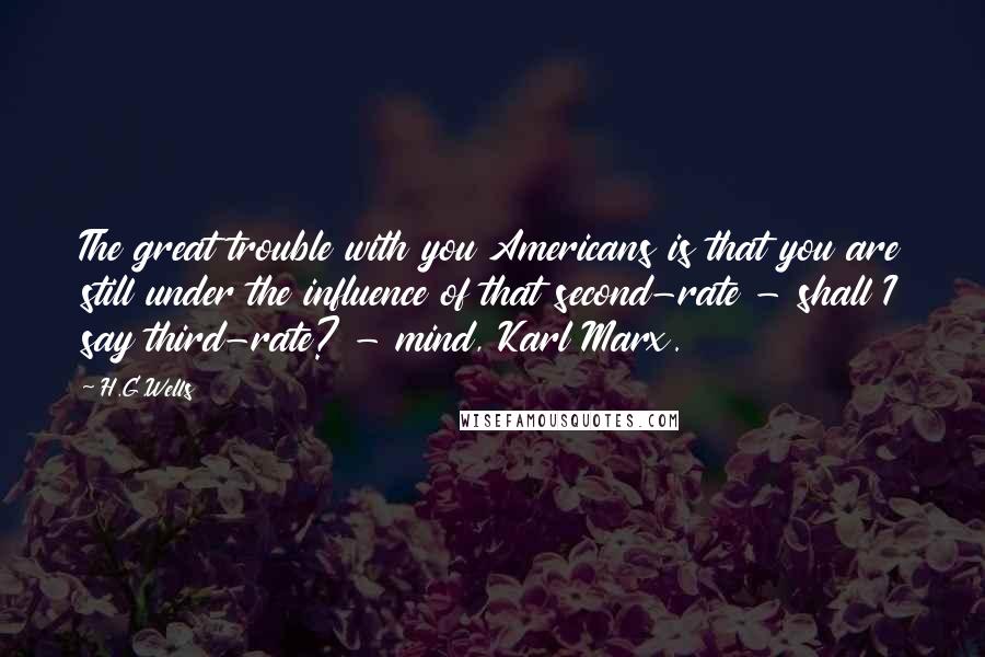 H.G.Wells quotes: The great trouble with you Americans is that you are still under the influence of that second-rate - shall I say third-rate? - mind, Karl Marx.