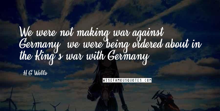 H.G.Wells quotes: We were not making war against Germany, we were being ordered about in the King's war with Germany.