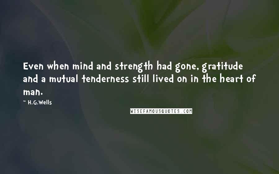 H.G.Wells quotes: Even when mind and strength had gone, gratitude and a mutual tenderness still lived on in the heart of man.