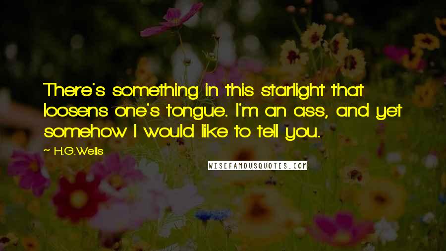 H.G.Wells quotes: There's something in this starlight that loosens one's tongue. I'm an ass, and yet somehow I would like to tell you.