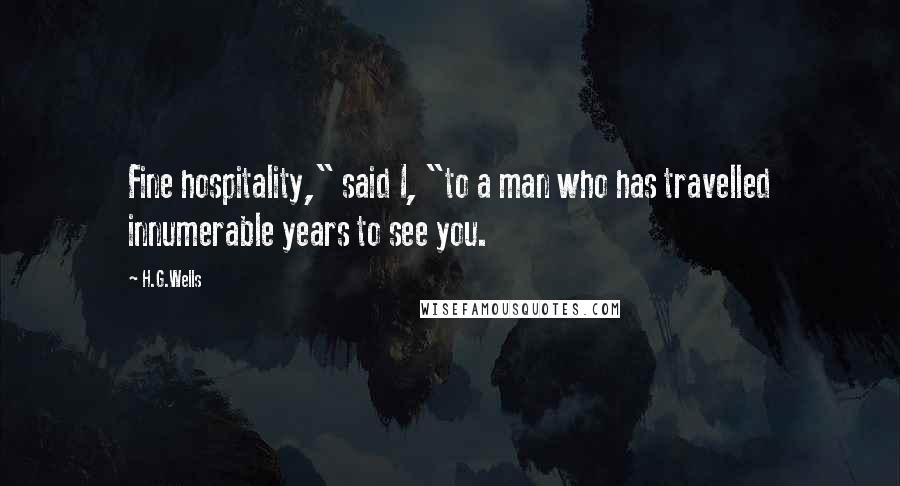 H.G.Wells quotes: Fine hospitality," said I, "to a man who has travelled innumerable years to see you.