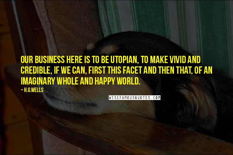 H.G.Wells quotes: Our business here is to be Utopian, to make vivid and credible, if we can, first this facet and then that, of an imaginary whole and happy world.