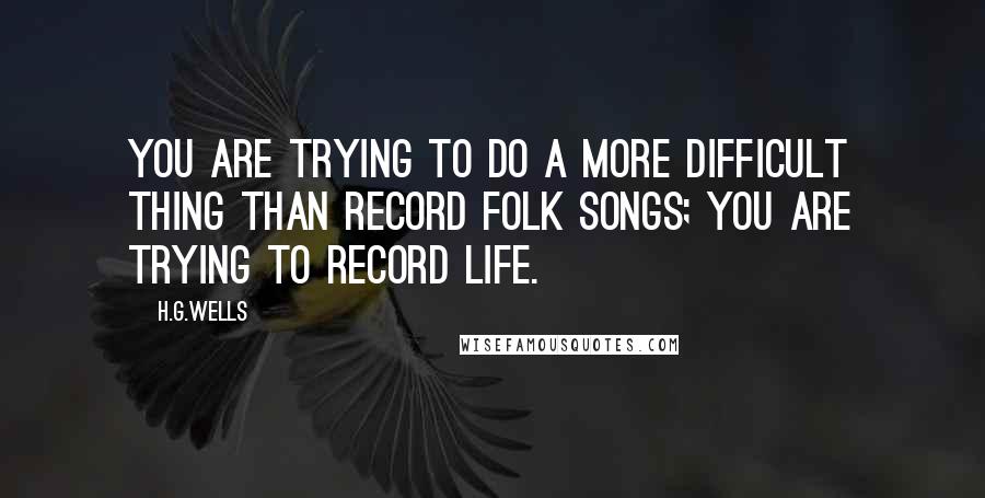 H.G.Wells quotes: You are trying to do a more difficult thing than record folk songs; you are trying to record life.