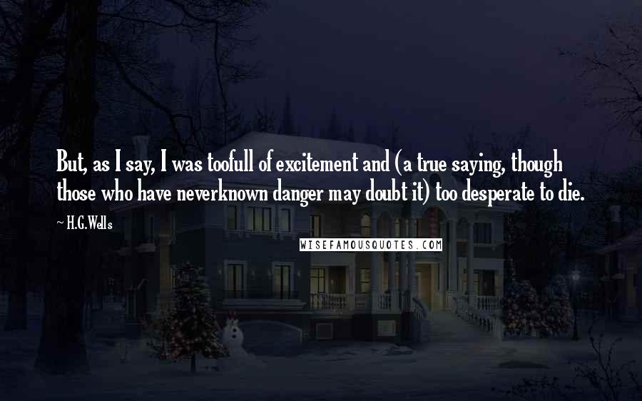 H.G.Wells quotes: But, as I say, I was toofull of excitement and (a true saying, though those who have neverknown danger may doubt it) too desperate to die.