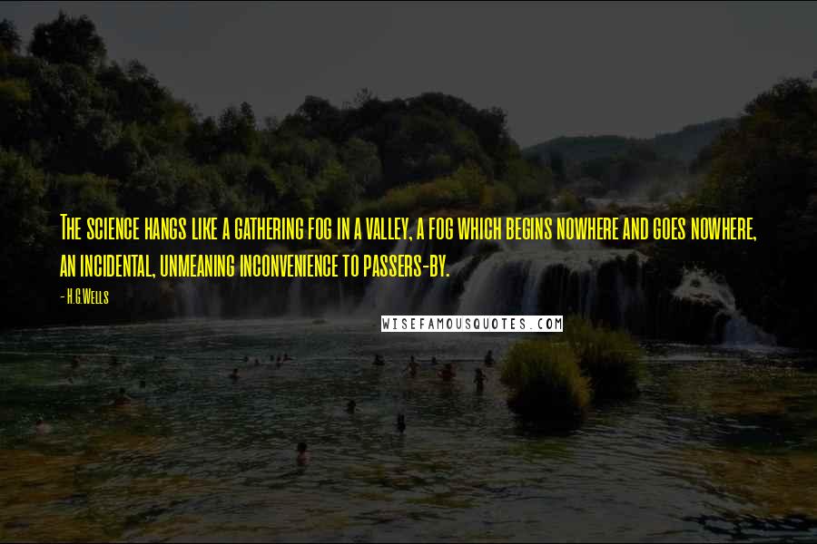 H.G.Wells quotes: The science hangs like a gathering fog in a valley, a fog which begins nowhere and goes nowhere, an incidental, unmeaning inconvenience to passers-by.