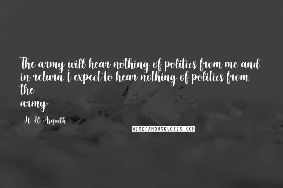 H. H. Asquith quotes: The army will hear nothing of politics from me and in return I expect to hear nothing of politics from the army. H. H. Asquith quotes: The army will hear nothing of politics from me and in return I expect to hear nothing of politics from the army.