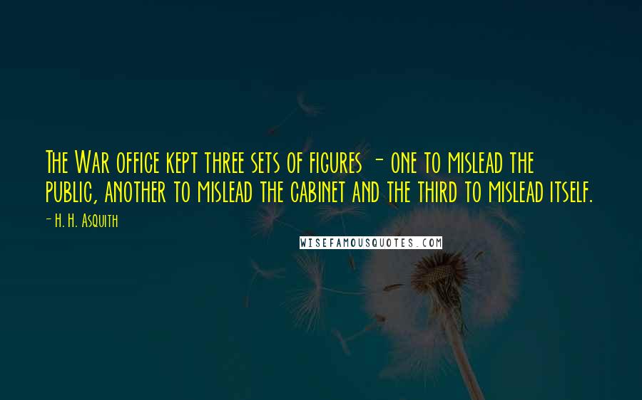 H. H. Asquith quotes: The War office kept three sets of figures - one to mislead the public, another to mislead the cabinet and the third to mislead itself. H. H. Asquith quotes: The War office kept three sets of figures - one to mislead the public, another to mislead the cabinet and the third to mislead itself.