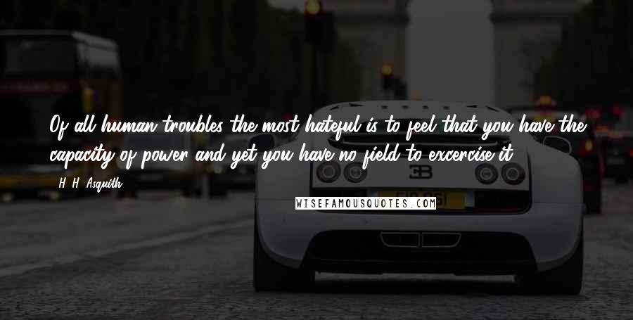 H. H. Asquith quotes: Of all human troubles the most hateful is to feel that you have the capacity of power and yet you have no field to excercise it. H. H. Asquith quotes: Of all human troubles the most hateful is to feel that you have the capacity of power and yet you have no field to excercise it.
