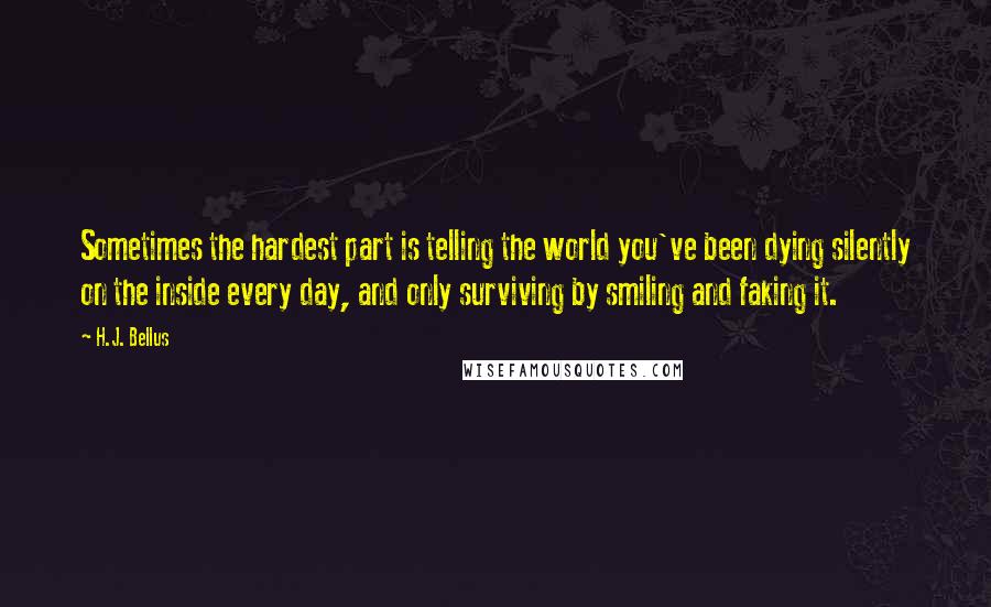 H.J. Bellus quotes: Sometimes the hardest part is telling the world you've been dying silently on the inside every day, and only surviving by smiling and faking it.