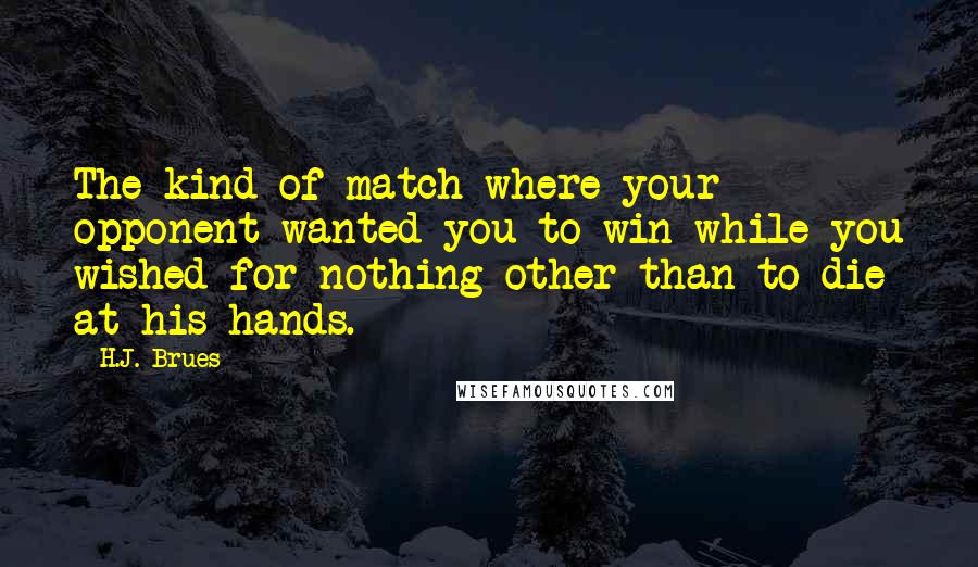 H.J. Brues quotes: The kind of match where your opponent wanted you to win while you wished for nothing other than to die at his hands. H.J. Brues quotes: The kind of match where your opponent wanted you to win while you wished for nothing other than to die at his hands.