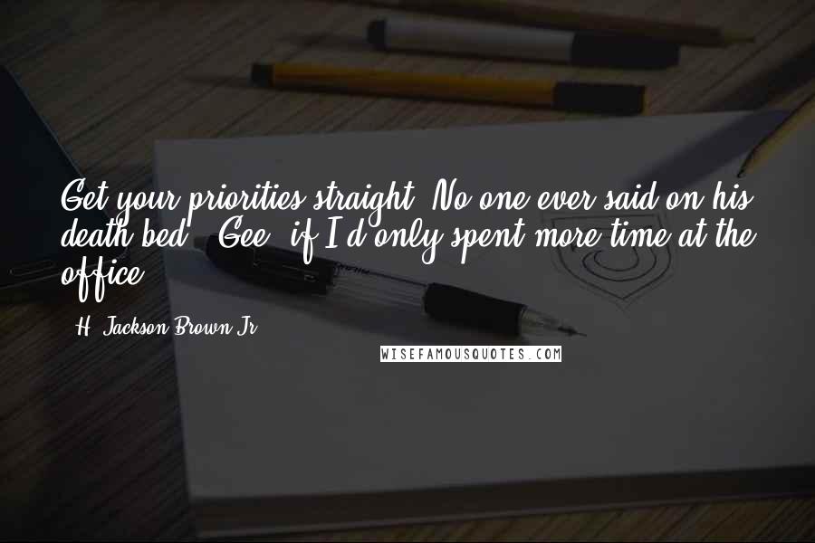 H. Jackson Brown Jr. quotes: Get your priorities straight. No one ever said on his death bed, 'Gee, if I'd only spent more time at the office.' H. Jackson Brown Jr. quotes: Get your priorities straight. No one ever said on his death bed, 'Gee, if I'd only spent more time at the office.'