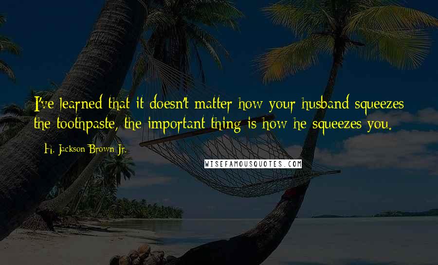 H. Jackson Brown Jr. quotes: I've learned that it doesn't matter how your husband squeezes the toothpaste, the important thing is how he squeezes you.