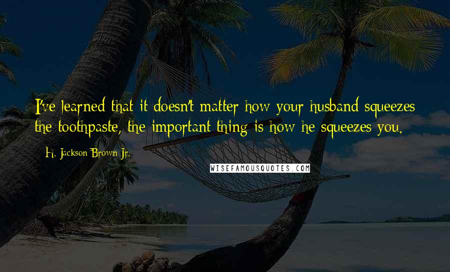 H. Jackson Brown Jr. quotes: I've learned that it doesn't matter how your husband squeezes the toothpaste, the important thing is how he squeezes you. H. Jackson Brown Jr. quotes: I've learned that it doesn't matter how your husband squeezes the toothpaste, the important thing is how he squeezes you.