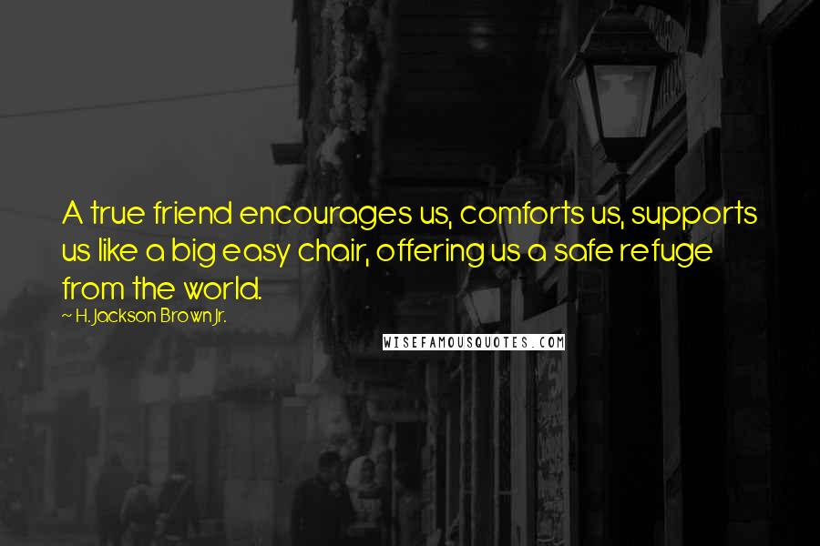 H. Jackson Brown Jr. quotes: A true friend encourages us, comforts us, supports us like a big easy chair, offering us a safe refuge from the world.
