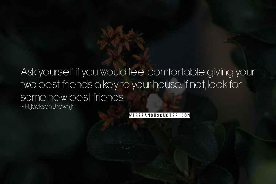 H. Jackson Brown Jr. quotes: Ask yourself if you would feel comfortable giving your two best friends a key to your house. If not, look for some new best friends. H. Jackson Brown Jr. quotes: Ask yourself if you would feel comfortable giving your two best friends a key to your house. If not, look for some new best friends.