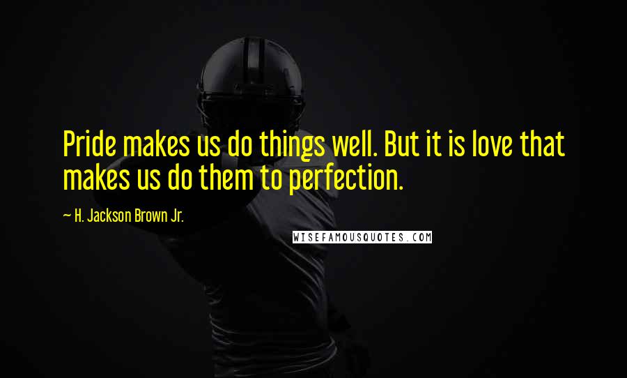 H. Jackson Brown Jr. quotes: Pride makes us do things well. But it is love that makes us do them to perfection.