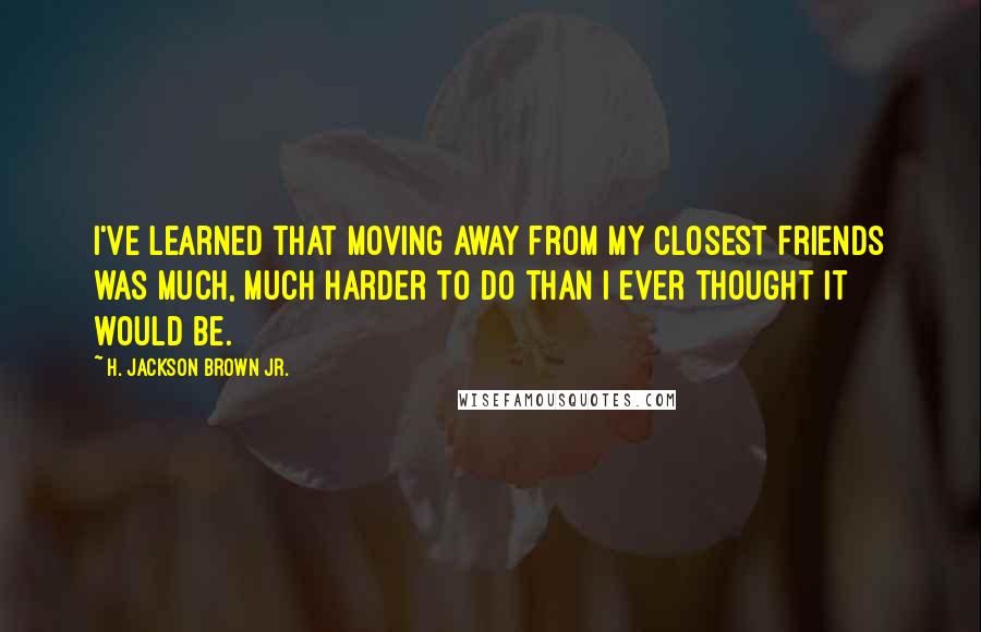 H. Jackson Brown Jr. quotes: I've learned that moving away from my closest friends was much, much harder to do than I ever thought it would be.