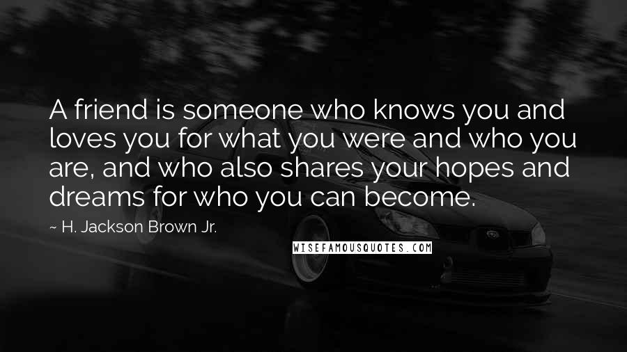 H. Jackson Brown Jr. quotes: A friend is someone who knows you and loves you for what you were and who you are, and who also shares your hopes and dreams for who you can H. Jackson Brown Jr. quotes: A friend is someone who knows you and loves you for what you were and who you are, and who also shares your hopes and dreams for who you can