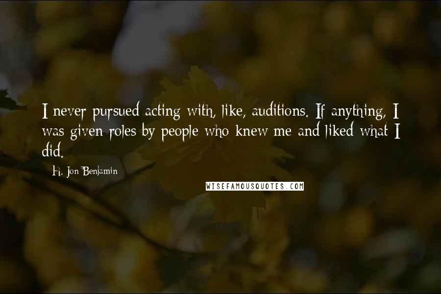 H. Jon Benjamin quotes: I never pursued acting with, like, auditions. If anything, I was given roles by people who knew me and liked what I did.