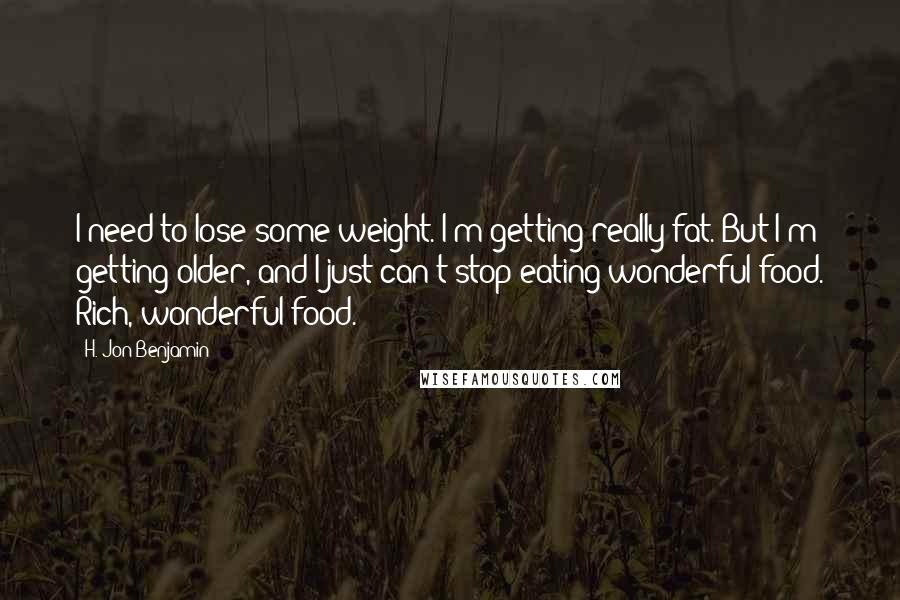 H. Jon Benjamin quotes: I need to lose some weight. I'm getting really fat. But I'm getting older, and I just can't stop eating wonderful food. Rich, wonderful food.