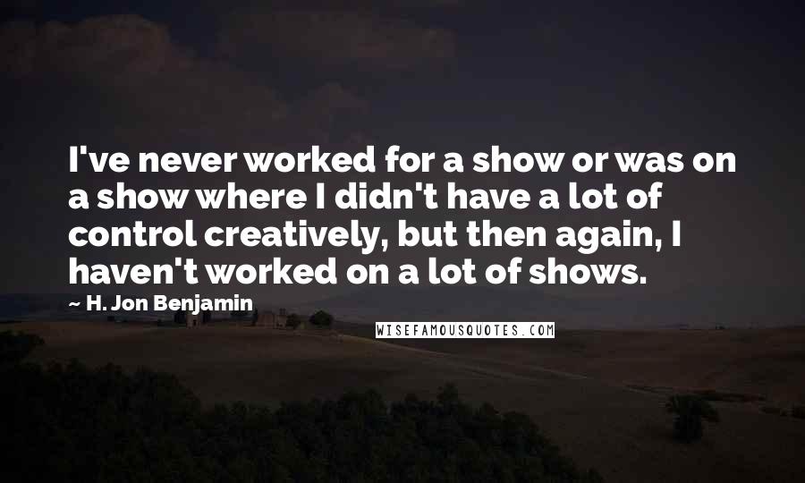 H. Jon Benjamin quotes: I've never worked for a show or was on a show where I didn't have a lot of control creatively, but then again, I haven't worked on a lot of